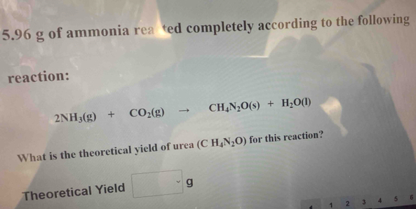 5. 96 g of ammonia rea ted completely according to the following 
reaction:
2NH_3(g)+CO_2(g)to CH_4N_2O(s)+H_2O(l)
What is the theoretical yield of urea (CH_4N_2O) for this reaction?
∴ △ ABD-CBC
Theoretical Yield frac 
1 2 3 4 5 6