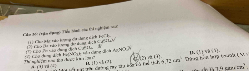 (vận dụng) Tiến hành các thí nghiệm sau:
(1) Cho Mg vào lượng dư dung dịch FeCl_3. 
(2) Cho Ba vào lượng dư dung dịch CuSO_4. 
(3) Cho Zn vào dung dịch C _1SO_4. 
Thí nghiệm nào thu được kim loại? Fe(NO_3)_2 vào dung dịch AgNO_3)
D. (1) và (4).
(4) Cho dung dịch
A. (3) và (4). B. (1) và (2). (2) và (3). 6, 72cm^3. Dùng hỗn hợp tecmit (Al v
Vốt vết nút trên đường ray tàu hóa có thể tích
t l à 7.9gam/cm^3;