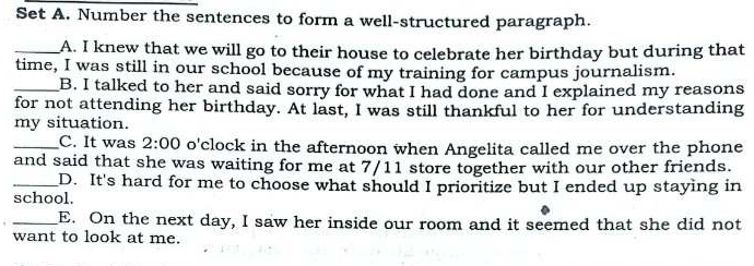 Set A. Number the sentences to form a well-structured paragraph.
_A. I knew that we will go to their house to celebrate her birthday but during that
time, I was still in our school because of my training for campus journalism.
_B. I talked to her and said sorry for what I had done and I explained my reasons
for not attending her birthday. At last, I was still thankful to her for understanding
my situation.
_C. It was 2:00 o'clock in the afternoon when Angelita called me over the phone
and said that she was waiting for me at 7/11 store together with our other friends.
_D. It's hard for me to choose what should I prioritize but I ended up staying in
school.
_E. On the next day, I saw her inside our room and it seemed that she did not
want to look at me.