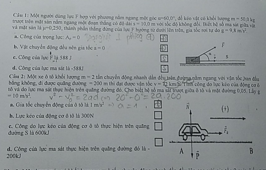 Một người dùng lực F hợp với phương nằm ngang một góc alpha =60,0° để ko vật có khối lượng m=50,0kg
trượt trên mặt sản nằm ngang một đoạn thẳng có độ dài s=10,0m với tốc độ không đổi. Biết hệ số ma sát giữa vậi
và mặt sàn là mu =0,250 , thành phần thẳng đứng của lực F hướng từ dưới lên trên, gia tốc rơi tự do g=9,8m/s^2.
a. Công của trọng lực: A_p=0
b. Vật chuyển động đều nên gia tốc a=0
c. Công của lực Fla588
d. Công của lực ma sát là -588J
Câu 2: Một xe ô tô khối lượng m =2 tần chuyền động nhanh dần đều trên đường nằm ngang với vận tốc ban đầu
bằng không, đi được quãng đường =200m thì đạt được vận tốc v=12km/h *  Tình công do lực kéo của động cơ ô
tô và do lực ma sát thực hiện trên quãng đường đó. Cho biết hệ số ma sát trượt giữa ô tô và mặt đường 0,05. Lầy g
=10m/s^2.
a. Gia tốc chuyển động của ô tô là 1m/s^2
b. Lực kéo của động cơ ô tô là 300N
c. Công do lực kéo của động cơ ô tô thực hiện trên quãng
đường S là 600kJ
d. Công của lực ma sát thực hiện trên quãng đường đó là -
200kJ