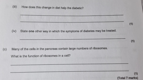 (iii) How does this change in diet help the diabetic? 
_ 
_ 
(1) 
(iv) State one other way in which the symptoms of diabetes may be treated. 
_ 
(1) 
(c) Many of the cells in the pancreas contain large numbers of ribosomes. 
What is the function of ribosomes in a cell? 
_ 
_ 
(1) 
(Total 7 marks)