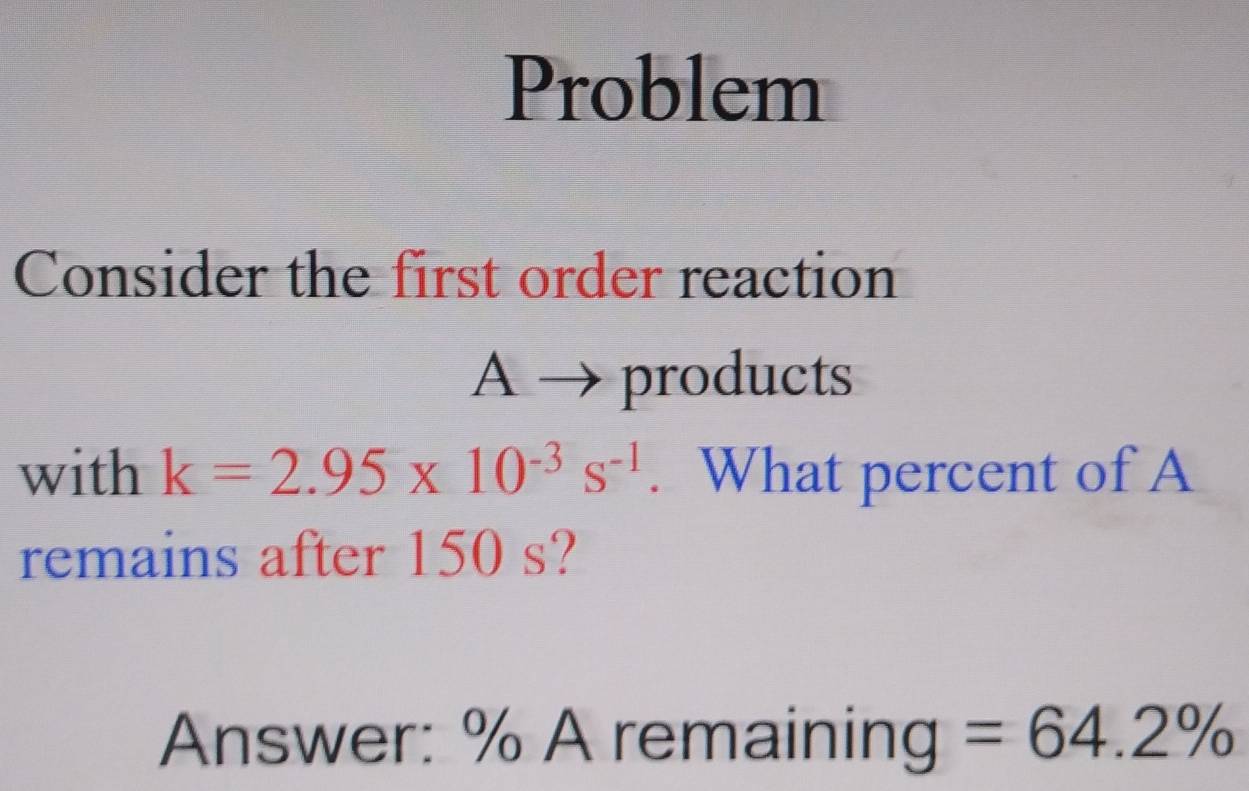 Problem 
Consider the first order reaction 
A → products 
with k=2.95* 10^(-3)s^(-1). What percent of A 
remains after 150 s? 
Answer: % A remaining =64.2%