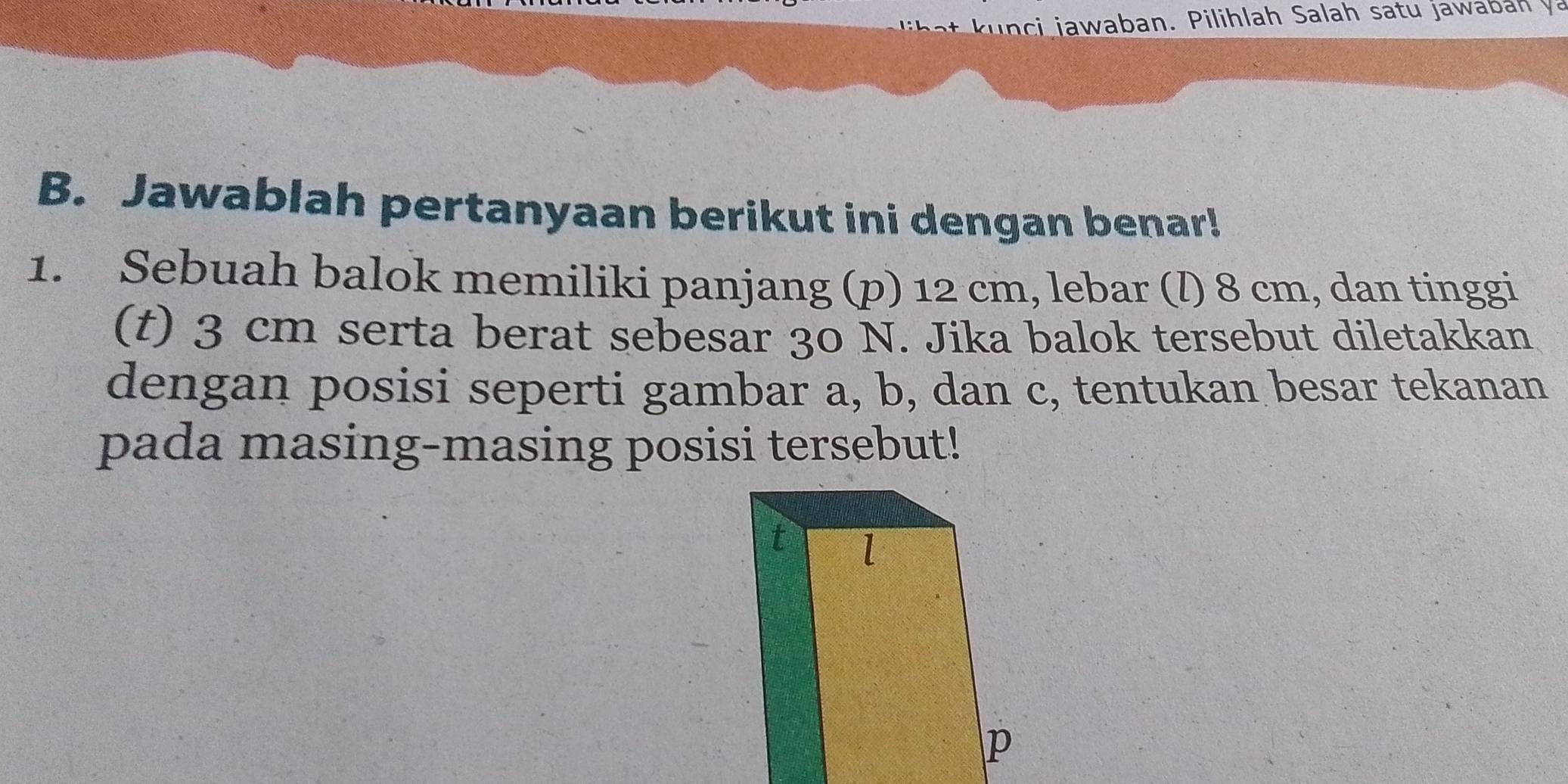 a waban. Pilihlah Salah satu jawa n v 
B. Jawablah pertanyaan berikut ini dengan benar! 
1. Sebuah balok memiliki panjang (p) 12 cm, lebar (l) 8 cm, dan tinggi 
(t) 3 cm serta berat sebesar 30 N. Jika balok tersebut diletakkan 
dengan posisi seperti gambar a, b, dan c, tentukan besar tekanan 
pada masing-masing posisi tersebut!