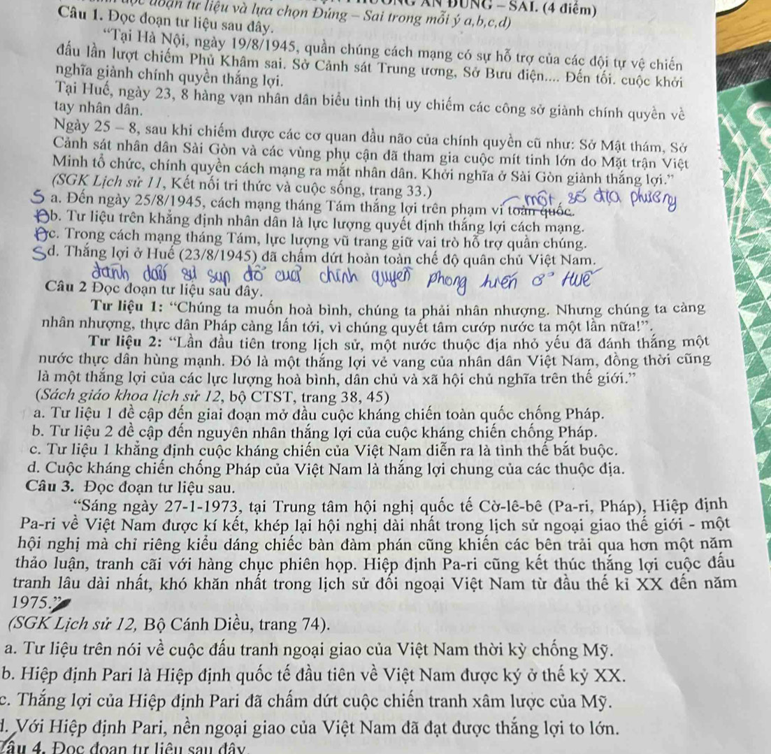 NG AN ĐUNG - SAI. (4 điểm)
Vc uoạn tự liệu và lựa chọn Đúng - Sai trong mỗi ý a,b,c,d)
Câu 1. Đọc đoạn tư liệu sau đây.
“Tại Hà Nội, ngày 19/8/1945, quần chúng cách mạng có sự hỗ trợ của các đội tự vệ chiến
đầu lần lượt chiếm Phủ Khâm sai. Sở Cảnh sát Trung ương, Sở Bưu điện.... Đến tối. cuộc khởi
nghĩa giành chính quyền thắng lợi.
Tại Huế, ngày 23, 8 hàng vạn nhân dân biểu tình thị uy chiếm các công sở giành chính quyền về
tay nhân dân.
Ngày 25 - 8, sau khi chiếm được các cơ quan đầu não của chính quyền cũ như: Sở Mật thám, Sở
Cảnh sát nhân dân Sài Gòn và các vùng phụ cận đã tham gia cuộc mít tinh lớn do Mặt trận Việt
Minh tổ chức, chính quyền cách mạng ra mắt nhân dân. Khởi nghĩa ở Sài Gòn giành thắng lợi.'
(SGK Lịch sử 11, Kết nối tri thức và cuộc sống, trang 33.)
a. Đến ngày 25/8/1945, cách mạng tháng Tám thắng lợi trên phạm vi toàn quốc.
9b. Tư liệu trên khẳng định nhân dân là lực lượng quyết định thắng lợi cách mạng.
c. Trong cách mạng tháng Tám, lực lượng vũ trang giữ vai trò hỗ trợ quần chúng.
d. Thắng lợi ở Huế (23/8/1945) đã chấm dứt hoàn toàn chế độ quân chủ Việt Nam.
Câu 2 Đọc đoạn tư liệu sau dây.
Tư liệu 1: “Chúng ta muốn hoà bình, chúng ta phải nhân nhượng. Nhưng chúng ta càng
nhân nhượng, thực dân Pháp càng lấn tới, vì chúng quyết tâm cướp nước ta một lần nữa!'.
Từ liệu 2: “Lần đầu tiên trong lịch sử, một nước thuộc địa nhỏ yếu đã đánh thắng một
nước thực dân hùng mạnh. Đó là một thắng lợi vẻ vang của nhân dân Việt Nam, đồng thời cũng
là một thắng lợi của các lực lượng hoà bình, dân chủ và xã hội chủ nghĩa trên thế giới.'
(Sách giáo khoa lịch sử 12, bộ CTST, trang 38, 45)
a. Tư liệu 1 đề cập đến giai đoạn mở đầu cuộc kháng chiến toàn quốc chống Pháp.
b. Tư liệu 2 đề cập đến nguyên nhân thắng lợi của cuộc kháng chiến chống Pháp.
c. Tư liệu 1 khẳng định cuộc kháng chiến của Việt Nam diễn ra là tình thế bắt buộc.
d. Cuộc kháng chiến chống Pháp của Việt Nam là thắng lợi chung của các thuộc địa.
Câu 3. Đọc đoạn tư liệu sau.
*Sáng ngày 27-1-1973, tại Trung tâm hội nghị quốc tế Cờ-lê-bê (Pa-ri, Pháp), Hiệp định
Pa-ri về Việt Nam được kí kết, khép lại hội nghị dài nhất trong lịch sử ngoại giao thế giới - một
hội nghị mà chỉ riêng kiểu dáng chiếc bàn đàm phán cũng khiến các bên trải qua hơn một năm
thảo luận, tranh cãi với hàng chục phiên họp. Hiệp định Pa-ri cũng kết thúc thắng lợi cuộc đầu
tranh lâu dài nhất, khó khăn nhất trong lịch sử đối ngoại Việt Nam từ đầu thế kỉ XX đến năm
1975.”
(SGK Lịch sử 12, Bộ Cánh Diều, trang 74).
a. Tư liệu trên nói về cuộc đấu tranh ngoại giao của Việt Nam thời kỳ chống Mỹ.
b. Hiệp định Pari là Hiệp định quốc tế đầu tiên về Việt Nam được ký ở thế kỷ XX.
c. Thắng lợi của Hiệp định Pari đã chấm dứt cuộc chiến tranh xâm lược của Mỹ.
d. Với Hiệp định Pari, nền ngoại giao của Việt Nam đã đạt được thắng lợi to lớn.
Tầu 4. Đọc đoạn tự liêu sau đây