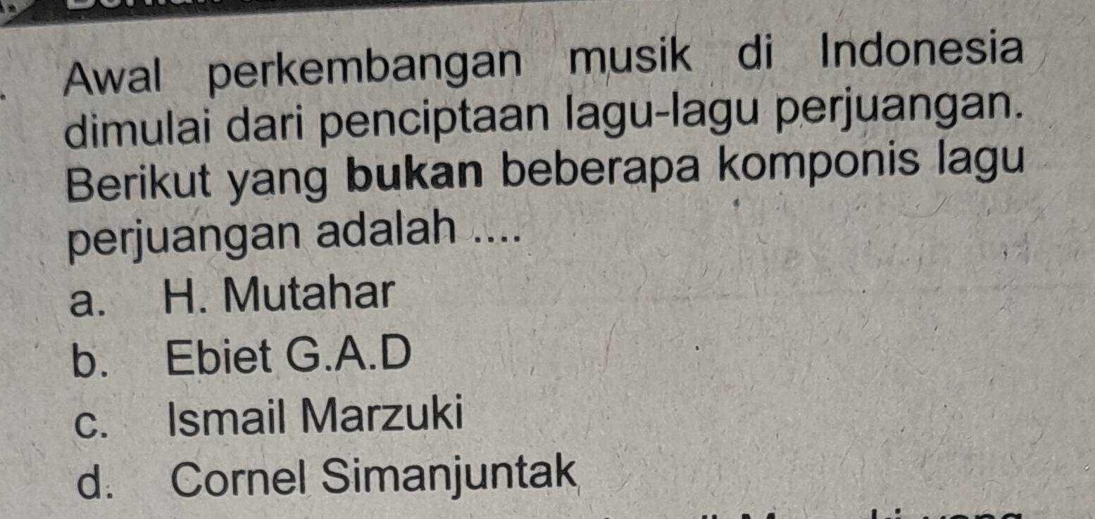 Awal perkembangan musik di Indonesia
dimulai dari penciptaan lagu-lagu perjuangan.
Berikut yang bukan beberapa komponis lagu
perjuangan adalah ....
a. H. Mutahar
b. Ebiet G.A.D
c. Ismail Marzuki
d. Cornel Simanjuntak