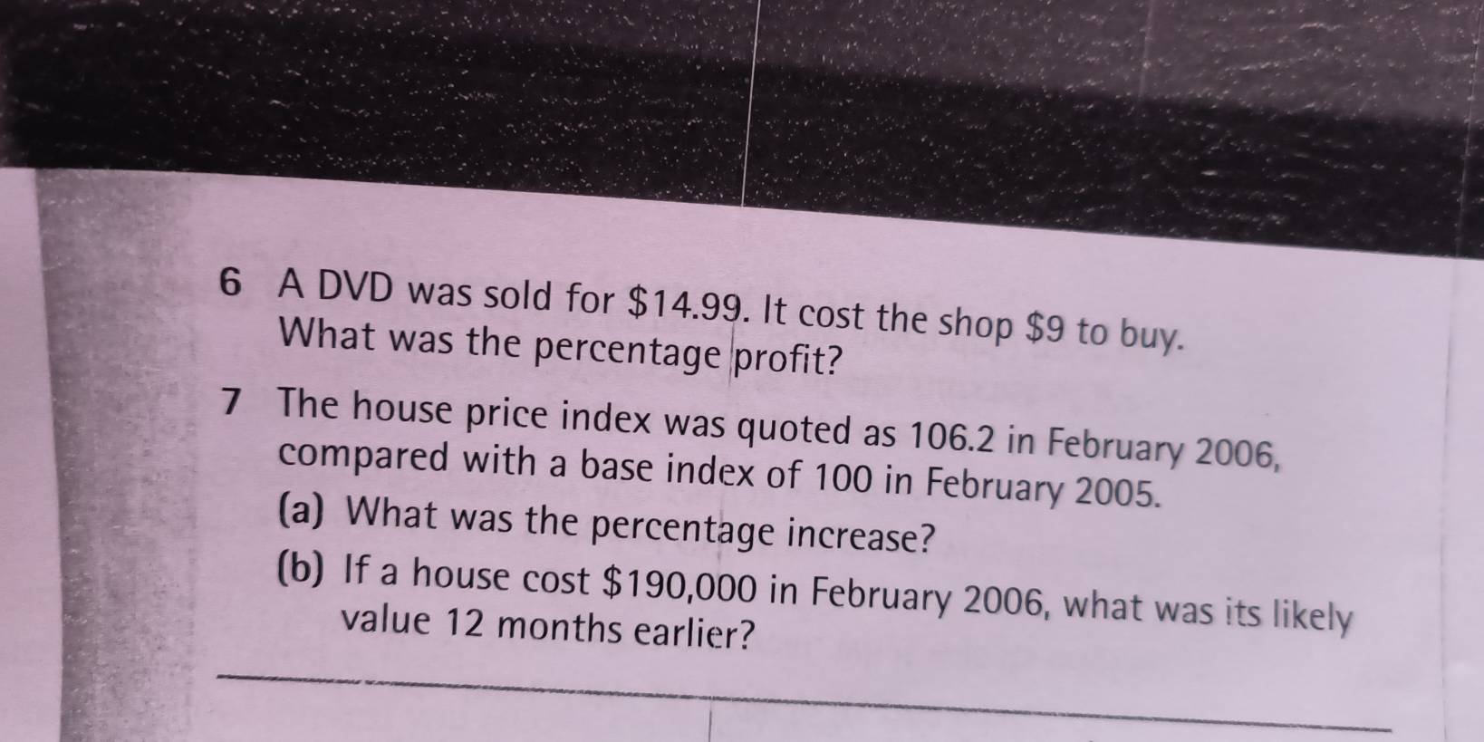 A DVD was sold for $14.99. It cost the shop $9 to buy. 
What was the percentage profit? 
7 The house price index was quoted as 106.2 in February 2006, 
compared with a base index of 100 in February 2005. 
(a) What was the percentage increase? 
(b) If a house cost $190,000 in February 2006, what was its likely 
value 12 months earlier?