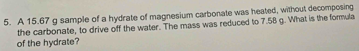 A 15.67 g sample of a hydrate of magnesium carbonate was heated, without decomposing 
the carbonate, to drive off the water. The mass was reduced to 7.58 g. What is the formula 
of the hydrate?