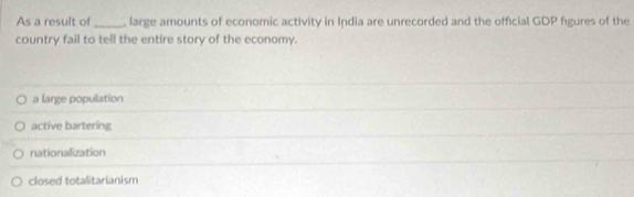 As a result of_ large amounts of economic activity in India are unrecorded and the official GDP fgures of the
country fail to tell the entire story of the economy.
a large population
active bartering
nationalization
closed totalitarianism