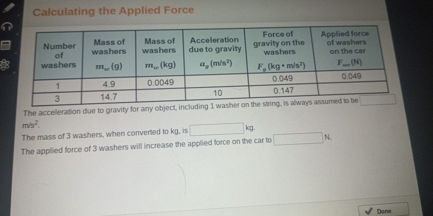 Calculating the Applied Force
a
The acceleration due to gravity for any object, including 1 washer o
m/s^2.
The mass of 3 washers, when converted to kg, is □ kg.
The applied force of 3 washers will increase the applied force on the car to □ N.
Done