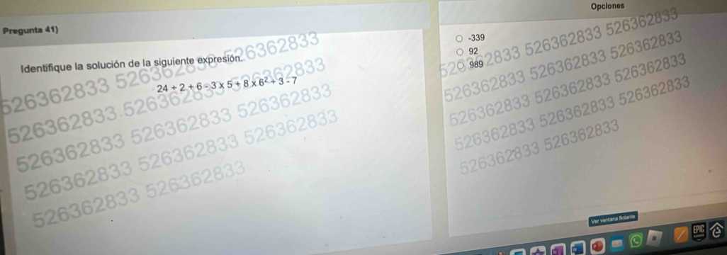 Opciones
62833
Pregunta 41)
-339
92
2636 26362833
520 9 2
Identifique la solución de la siguiente expresión
626362833 à 526362833
24+2+6-
526362833 526362833 526362833
62833 526362833
362
Ver ventäne fntant