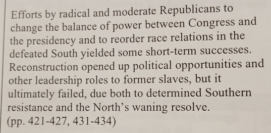 Efforts by radical and moderate Republicans to 
change the balance of power between Congress and 
the presidency and to reorder race relations in the 
defeated South yielded some short-term successes. 
Reconstruction opened up political opportunities and 
other leadership roles to former slaves, but it 
ultimately failed, due both to determined Southern 
resistance and the North’s waning resolve. 
(pp. 421-427, 431-434)