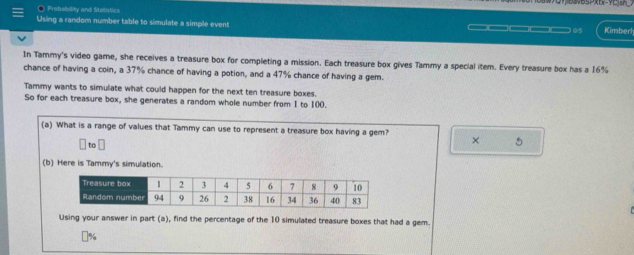 QfbavBsPxtx=fCjsn_. 
Probability and Statistics 
Using a random number table to simulate a simple event
0/5 Kimberl 
In Tammy's video game, she receives a treasure box for completing a mission. Each treasure box gives Tammy a special item. Every treasure box has a 16%
chance of having a coin, a 37% chance of having a potion, and a 47% chance of having a gem. 
Tammy wants to simulate what could happen for the next ten treasure boxes. 
So for each treasure box, she generates a random whole number from 1 to 100. 
(a) What is a range of values that Tammy can use to represent a treasure box having a gem? 
to 
× 5
(b) Here is Tammy's simulation. 
Using your answer in part (a), find the percentage of the 10 simulated treasure boxes that had a gem.
%