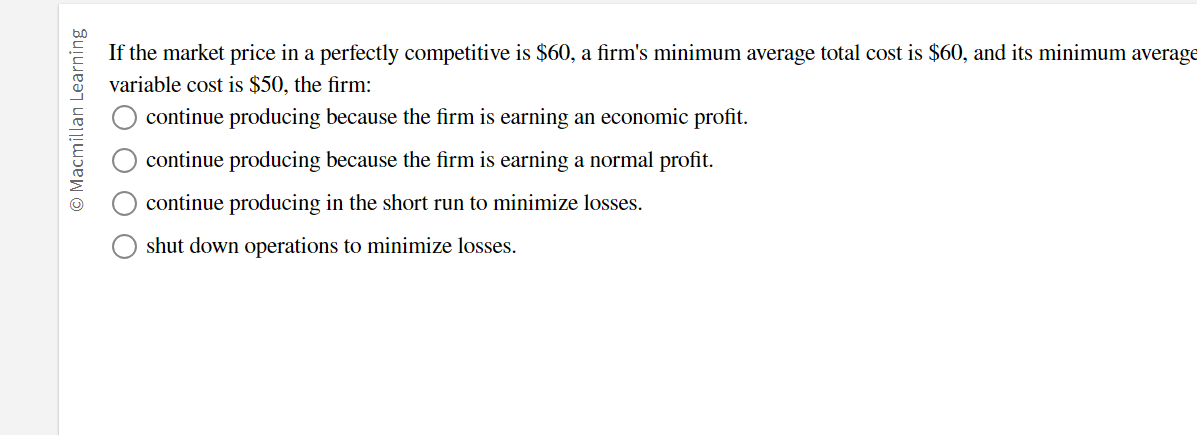 bn
If the market price in a perfectly competitive is $60, a firm's minimum average total cost is $60, and its minimum average
variable cost is $50, the firm:
continue producing because the firm is earning an economic profit.
s continue producing because the firm is earning a normal profit.
continue producing in the short run to minimize losses.
shut down operations to minimize losses.