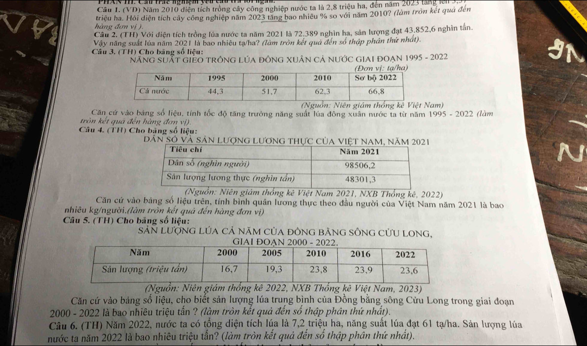 (VD) Năm 2010 diễn tích trồng cây công nghiệp nước ta là 2,8 triệu ha, đến năm 2023 tang lên 3)
triệu ha. Hỏi diện tích cây công nghiệp năm 2023 tăng bao nhiêu % so với năm 2010? (làm tròn kết quả đến
hàng đơn vị ).
Câu 2. (TH) Với diện tích trồng lúa nước ta năm 2021 là 72.389 nghìn ha, sản lượng đạt 43.852,6 nghìn tấn.
Vậy năng suất lúa năm 2021 là bao nhiêu tạ/ha? (làm tròn kết quả đến số thập phân thứ nhất).
Câu 3. (TH) Cho bảng số liệu:
NăNG SUẤT GIEO TRÔNG LÚA đÔNG XUÂN CẢ nƯỚC GIAI ĐOẠN 1995 - 2022
(Nguồn: Niên giám thống kê Việt Nam)
Căn cứ vào bảng số liệu, tính tốc độ tăng trưởng năng suất lúa đông xuân nước ta từ năm 1995 - 2022 (làm
tròn kết quá đến hàng đơn vị).
Câu 4. (TH) Cho bảng số liệu:
Dân Só và sản lượng lương thực của việt nam, năm 2021
(Nguồn: Niên giám thống kê Việt Nam 2021, NXB Thống kê, 2022)
Căn cứ vào bảng số liệu trên, tính bình quân lương thực theo đầu người của Việt Nam năm 2021 là bao
nhiêu kg/người.(làm tròn kết quả đến hàng đơn vị)
Câu 5. (TH) Cho bảng số liệu:
SảN Lượng Lúa cả năm của đông bằng sÔng cửU Long,
(Nguồn: Niên giám thống kê 2022, NXB Thống kê Việt Nam, 2023)
Căn cứ vào bảng số liệu, cho biết sản lượng lúa trung bình của Đồng bằng sông Cửu Long trong giai đoạn
2000 - 2022 là bao nhiêu triệu tấn ? (làm tròn kết quả đến số thập phân thứ nhất).
Câu 6. (TH) Năm 2022, nước ta có tổng diện tích lúa là 7,2 triệu ha, năng suất lúa đạt 61 tạ/ha. Sản lượng lúa
nước ta năm 2022 là bao nhiêu triệu tấn? (làm tròn kết quả đến số thập phân thứ nhất).