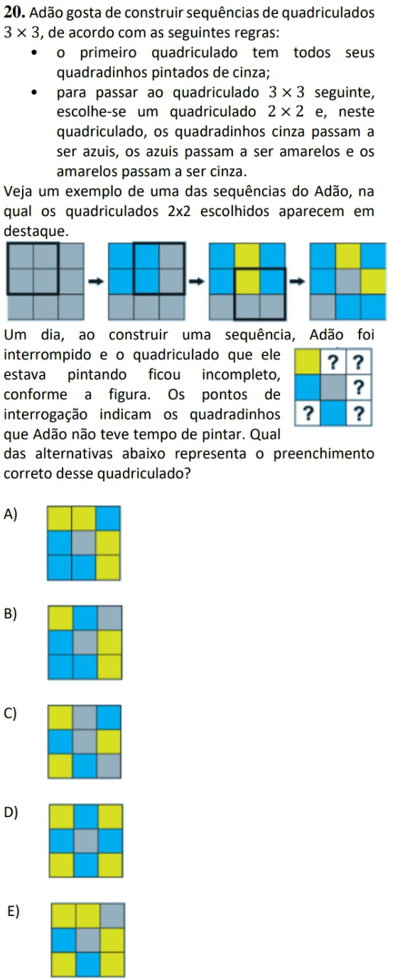 Adão gosta de construir sequências de quadriculados
3* 3 , de acordo com as seguintes regras:
o primeiro quadriculado tem todos seus
quadradinhos pintados de cinza;
para passar ao quadriculado 3* 3 seguinte,
escolhe-se um quadriculado 2* 2 e, neste
quadriculado, os quadradinhos cinza passam a
ser azuis, os azuis passam a ser amarelos e os
amarelos passam a ser cinza.
Veja um exemplo de uma das sequências do Adão, na
qual os quadriculados 2* 2 escolhidos aparecem em
destaque.
Um dia, ao construir uma sequência, Adão foi
interrompido e o quadriculado que ele
estava pintando ficou incompleto,
conforme a figura. Os pontos de
interrogação indicam os quadradinhos
que Adão não teve tempo de pintar. Qual
das alternativas abaixo representa o preenchimento
correto desse quadriculado?
A)
B)
C)
D)
E)