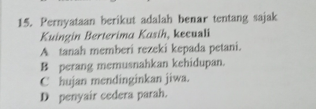 Pernyataan berikut adalah benar tentang sajak
Kuingin Berterima Kasih, kecuali
A tanah memberi rezeki kepada petani.
B perang memusnahkan kehidupan.
C hujan mendinginkan jiwa.
D penyair cedera parah.