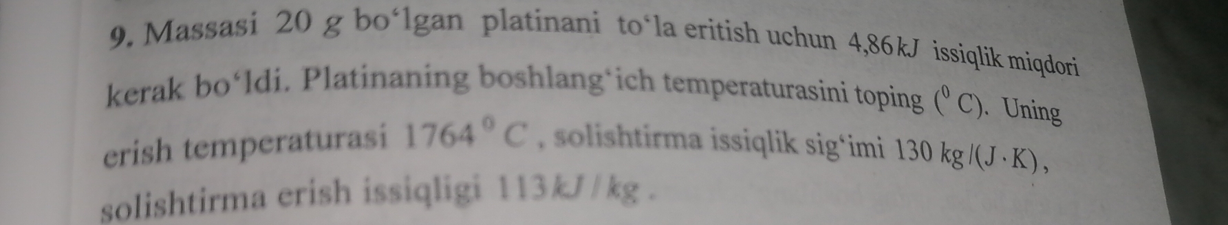 Massasi 20 g bo‘lgan platinani to‘la eritish uchun 4,86kJ issiqlik miqdori 
kerak bo‘ldi. Platinaning boshlang*ich temperaturasini toping (^circ C). Uning 
erish temperaturasi 1764°C , solishtirma issiqlik sig*imi 130kg/(J· K), 
solishtirma erish issiqligi 113kJ/kg.