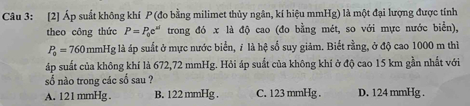 [2] Áp suất không khí P (đo bằng milimet thủy ngân, kí hiệu mmHg) là một đại lượng được tính
theo công thức P=P_0e^(xi) trong đó x là độ cao (đo bằng mét, so với mực nước biển),
P_0=760mmHg là áp suất ở mực nước biển, ỉ là hệ số suy giảm. Biết rằng, ở độ cao 1000 m thì
áp suất của không khí là 672,72 mmHg. Hỏi áp suất của không khí ở độ cao 15 km gần nhất với
số nào trong các số sau ?
A. 121mmHg. B. 122 mmHg. C. 123 mmHg. D. 124 mmHg.