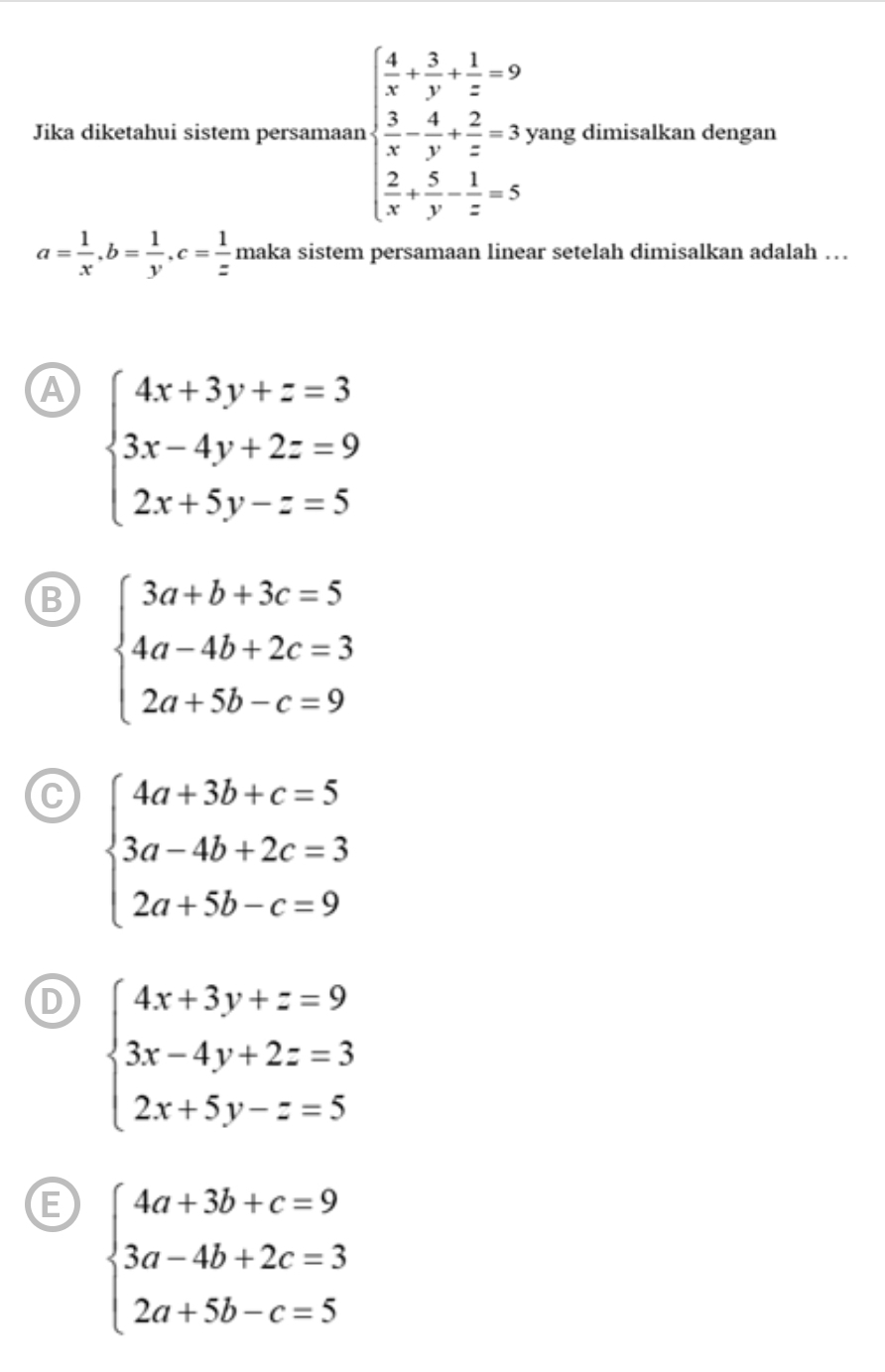 Jika diketahui sistem persamaan beginarrayl  4/x + 3/y + 1/z =9  3/x - 4/y + 2/z =3y  3/x + 5/y - 1/z =5endarray. yang dimisalkan dengan
a= 1/x , b= 1/y , c= 1/z  maka sistem persamaan linear setelah dimisalkan adalah ….
A beginarrayl 4x+3y+z=3 3x-4y+2z=9 2x+5y-z=5endarray.
B beginarrayl 3a+b+3c=5 4a-4b+2c=3 2a+5b-c=9endarray.
C beginarrayl 4a+3b+c=5 3a-4b+2c=3 2a+5b-c=9endarray.
D beginarrayl 4x+3y+z=9 3x-4y+2z=3 2x+5y-z=5endarray.
E beginarrayl 4a+3b+c=9 3a-4b+2c=3 2a+5b-c=5endarray.