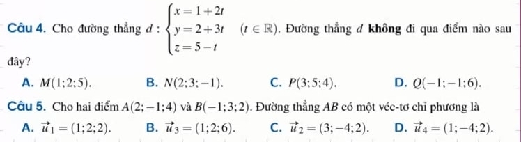 Cho đường thẳng d:beginarrayl x=1+2t y=2+3t z=5-tendarray. (t∈ R). Đường thẳng đ không đi qua điểm nào sau
đây?
A. M(1;2;5). B. N(2;3;-1). C. P(3;5;4). D. Q(-1;-1;6). 
Câu 5. Cho hai điểm A(2;-1;4) và B(-1;3;2). Đường thẳng AB có một véc-tơ chỉ phương là
A. vector u_1=(1;2;2). B. vector u_3=(1;2;6). C. vector u_2=(3;-4;2). D. vector u_4=(1;-4;2).