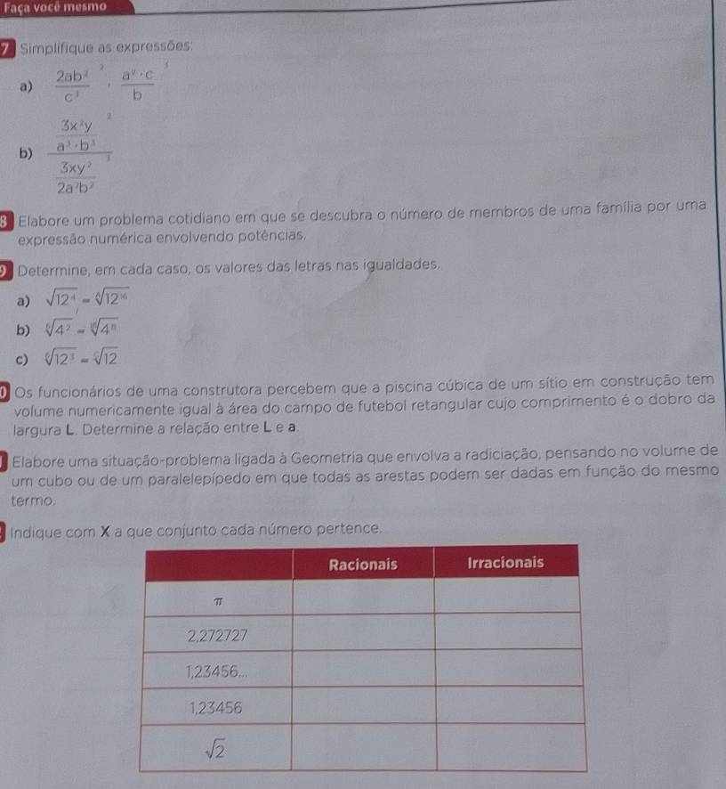 Faça você mesmo
Simplifique as expressões:
a)  2ab^2/c^3 ,  a^v· c/b 
b) frac frac 3x^(4y^2)a 3xy^3/281y^2 
Elabore um problema cotidiano em que se descubra o número de membros de uma família por uma
expressão numérica envolvendo potências.
Determine, em cada caso, os valores das letras nas igualdades.
a) sqrt(12^4)=sqrt[6](12^(16))
b) sqrt[6](4^2)=sqrt[10](4^n)
c) sqrt[6](12^3)=sqrt[6](12)
O Os funcionários de uma construtora percebem que a piscina cúbica de um sítio em construção tem
volume numericamente igual à área do campo de futebol retangular cujo comprimento é o dobro da
largura L. Determine a relação entre L e a.
Elabore uma situação-problema ligada à Geometria que envolva a radiciação, pensando no volume de
um cubo ou de um paralelepípedo em que todas as arestas podem ser dadas em função do mesmo
termo.
Indique com X a que conjunto cada número pertence.