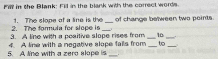 Fill in the Blank: Fill in the blank with the correct words. 
1. The slope of a line is the _of change between two points. 
2. The formula for slope is_ 
3. A line with a positive slope rises from _to _. 
4. A line with a negative slope falls from _to_ 
5. A line with a zero slope is_