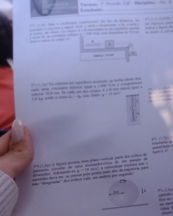 Termas 7° Periodo Edf Disciplina
_
Estudantc
_
1° :10ạ) País a cnsificação experimennt das los da dislânica No (7+1)(1+8)(1
monado o capena a segate Nelo, o sérite é despverado, o fo, a mela s en reposeo, parte
a perla dão idreis. En cntgee A e B encontranose em squlbrio quedo ímdica a fígura ab
a mota 11, de comtaría ctástia t=200sin L es fonmbd de 13 em no penso A, calod
Quel a masin do rogo X
, ,
y=10cos^2.
2° (1,5p) No sistena em equilêris mostado, as molas ideais têm,
cada uma, constante elástica igual a 2.000 Nm é compriesento
nstural 10,0 cm. Se cada um dos corpos. A e B tem eassa igual a 5” / 5
5,0 kg, entlo a noma d_1=4a vale: Dud z=10m/v^2 B       h 
m

6°) (1,5p)
resultante qu
quantidade d
kgm/s, é?
3°)(1,0p) A figura mostra, num plano vertical, parte dos trilhos do
percurso circular de uma montanha-russa de um parque de
diversões. Adotando-se g=10m/s^2 , a velocidade mínima que o
carrinho deve ter, ao passar pelo ponto mais alto da trajetória, para
não “desgrudar” dos trilhos vale, em metros por segundo:
5 =
7°) (2,0p)
carrinho
fixo no 
_no mest
cima d
obsery