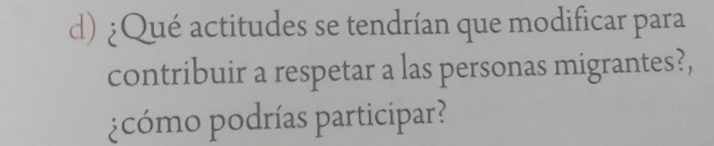 ¿Qué actitudes se tendrían que modificar para 
contribuir a respetar a las personas migrantes?, 
¿cómo podrías participar?