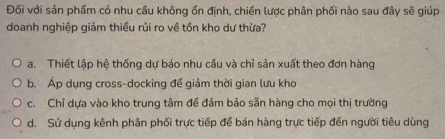 Đối với sản phẩm có nhu cầu không ổn định, chiến lược phân phối nào sau đây sẽ giúp
doanh nghiệp giảm thiểu rủi ro về tồn kho dư thừa?
a. Thiết lập hệ thống dự báo nhu cầu và chỉ sản xuất theo đơn hàng
b. Áp dụng cross-docking để giảm thời gian lưu kho
c. Chỉ dựa vào kho trung tâm để đảm bảo sẵn hàng cho mọi thị trường
d. Sử dụng kênh phân phối trực tiếp để bán hàng trực tiếp đến người tiêu dùng