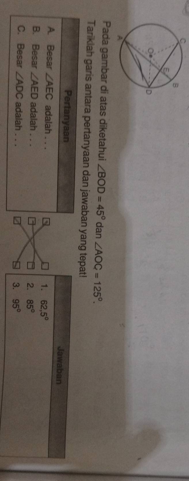 Pada gambar di atas diketahui ∠ BOD=45° dan ∠ AOC=125°. 
Tariklah garis antara pertanyaan dan jawaban yang tepat!
Pertanyaan Jawaban
A. Besar ∠ AEC adalah . . .
1. 62,5°
B. Besar ∠ AED adalah . . .
2. 85°
C. Besar ∠ ADC adalah . . .
3. 95°