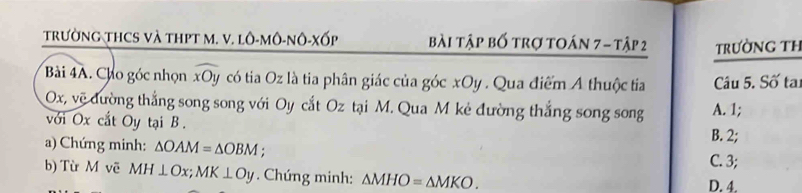 tRườNG THCS Và THPT M. V. lô-mô-nÔ-Xốp bài tập bố trợ toán 7 - tập 2 TRƯờNG TH
Bải 4A. Cho góc nhọn widehat xOy có tia Oz là tia phân giác của góc xOy. Qua điểm A thuộc tia Câu 5. Số ta:
Ox, vẽ đường thắng song song với Oy cắt Oz tại M. Qua M kẻ đường thắng song song A. 1;
với Ox cắt Oy tại B.
B. 2;
a) Chứng minh: △ OAM=△ OBM :
C. 3;
b) Từ M vẽ MH⊥ Ox; MK⊥ Oy. Chứng minh: △ MHO=△ MKO.
D. 4.