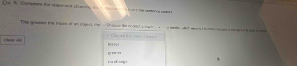 Complete the statement choosing the correct word to make the sentence correct.
The greater the mass of an object, the - Choose the correct answer - ▲ its inertia, which means it is more resistant to changes in its staw o n
Choose the correct answer --
Clear All
lesser
greater
no change