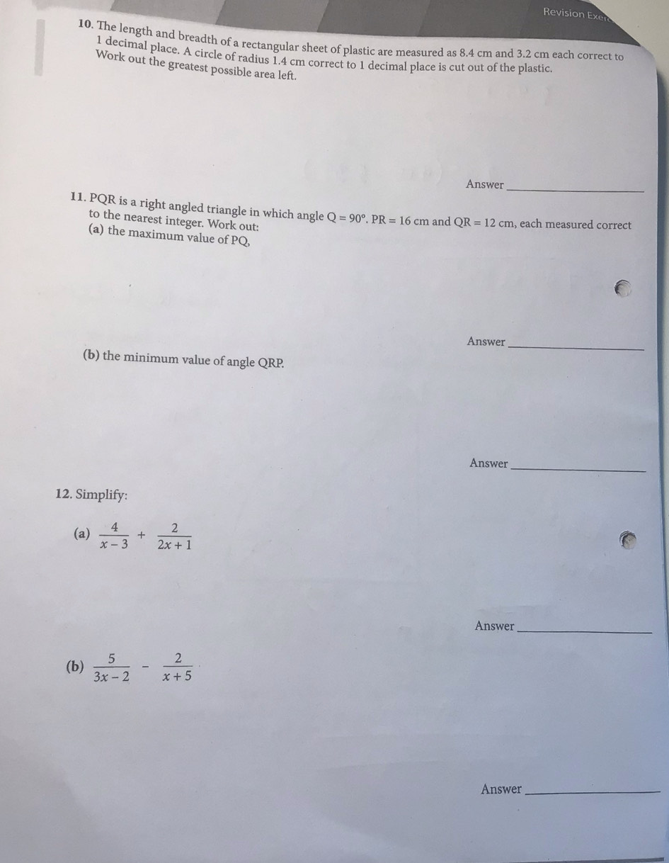 Revision Exe 
10. The length and breadth of a rectangular sheet of plastic are measured as 8.4 cm and 3.2 cm each correct to
1 decimal place. A circle of radius 1.4 cm correct to 1 decimal place is cut out of the plastic. 
Work out the greatest possible area left. 
Answer_ 
11. PQR is a right angled triangle in which angle Q=90°. PR=16cm and QR=12cm , each measured correct 
to the nearest integer. Work out: 
(a) the maximum value of PQ, 
Answer_ 
(b) the minimum value of angle QRP. 
Answer_ 
12. Simplify: 
(a)  4/x-3 + 2/2x+1 
Answer_ 
(b)  5/3x-2 - 2/x+5 
Answer_