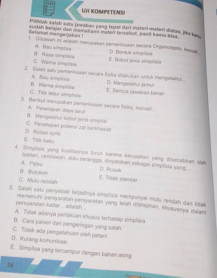 □
UJI KOMPETENSI
Pilihlah salah satu jawaban yang tepat dari materi-materi diatas, jika kamu
sudah belajar dan memahami materi tersebut, pasti kamu bisa..
Selamat mengerjakan !
1. Dibawah ini adalah merupakan pemeriksaan secara Organoleptis, kecuall
A. Bau simplisa D. Bentuk simplisia
B. Rasa simplisia E. Bobot jenis simplisia
C. Warna simplisia
2. Salah satu pemeriksaan secara fisika dilakukan untuk mengetahui...
A. Bau simplisia D. Mengetahui jamur
B. Warna simplisia E. Semua jawaban benar
C. Titik lebur simplisia
3. Berikut merupakan pemeriksaan secara fisika, kecuali...
A. Penetapan daya larut
B. Mengetahui bobot jenis simplisi
C. Penetapan potensi zat berkhasiat
D. Rotasi optik
E. Titik beku
4. Simplisia yang kualitasnya turun karena kerusakan yang disebabkan oleh
bakteri, cendawan, atau serangga, dinyatakan sebagai simplisia yang...
A. Palsu D. Rusak
B. Bulukan E. Tidak standar
C. Mutu rendah
5. Salah satu penyebab terjadinya simplisia mempunyai mutu rendah dan tidak
memenuhi persyaratan-persyaratan yang telah ditetapkan, khususnya dalam
persyaratan kadar... adalah...
A. Tidak adanya perlakuan khusus terhadap simplisia
B. Cara panen dan pengeringan yang salah
C. Tidak ada pengetahuan oleh petani
D. Kurang komunikasi
E. Simplisa yang tercampur dengan bahan asing
56