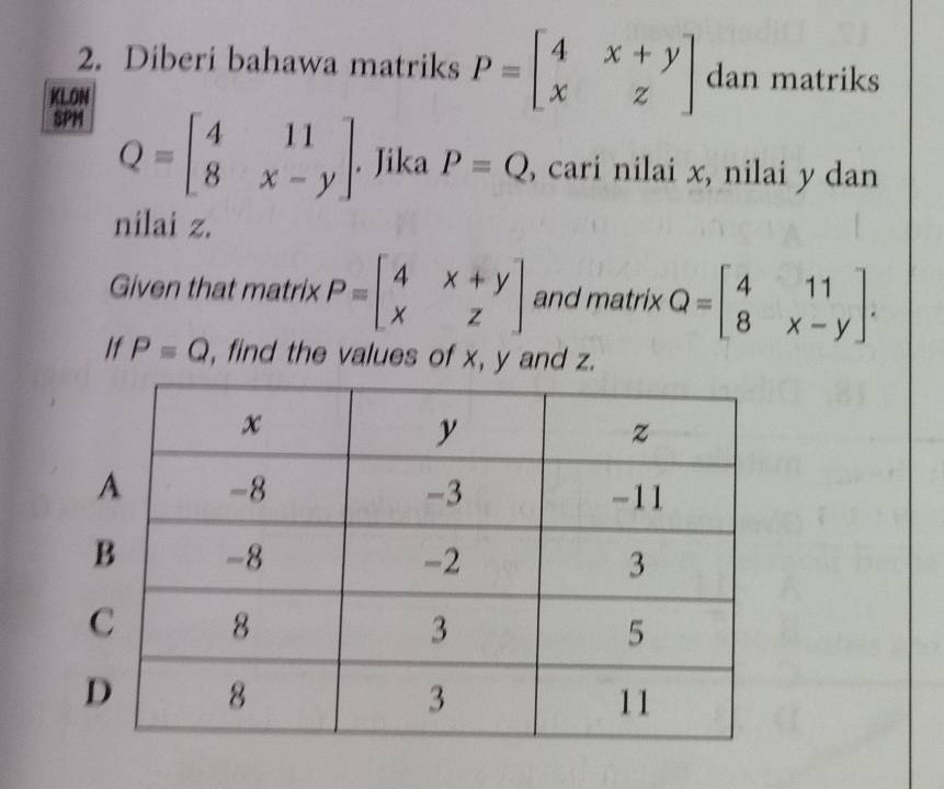 Diberi bahawa matriks P=beginbmatrix 4&x+y x&zendbmatrix dan matriks 
KLON 
SPM
Q=beginbmatrix 4&11 8&x-yendbmatrix. Jika P=Q , cari nilai x, nilai y dan 
nilai z. 
Given that matrix P=beginbmatrix 4&x+y x&zendbmatrix and matrix Q=beginbmatrix 4&11 8&x-yendbmatrix. 
If P=Q , find the values of x, y and z.