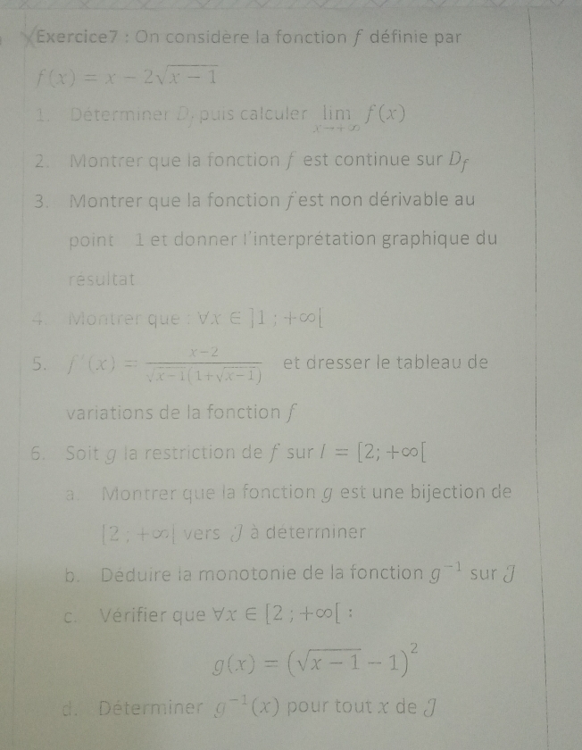 On considère la fonction f définie par
f(x)=x-2sqrt(x-1)
1. Déterminer D. puis calculer limlimits _xto +∈fty f(x)
2. Montrer que la fonction f est continue sur D
3. Montrer que la fonction fest non dérivable au 
point 1 et donner l'interprétation graphique du 
résultat 
4. Montrer que : forall x∈ ]1;+∈fty |
5. f'(x)= (x-2)/sqrt(x-1)(1+sqrt(x-1))  et dresser le tableau de 
variations de la fonction f
6. Soit g la restriction de fsur I=[2;+∈fty [
a. Montrer que la fonction g est une bijection de
[2;+∈fty | vers ) à déterminer 
b. Déduire la monotonie de la fonction g^(-1) sur J
c. Vérifier que forall x∈ [2;+∈fty [ :
g(x)=(sqrt(x-1)-1)^2
d. Déterminer g^(-1)(x) pour tout x de J