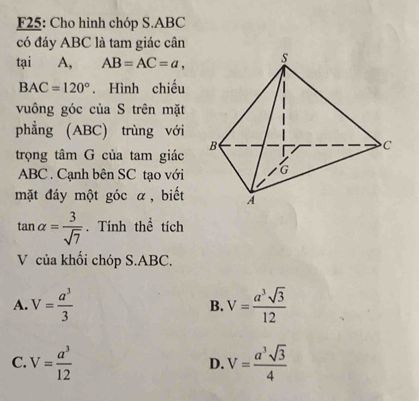 F25: Cho hình chóp S. ABC
có đáy ABC là tam giác cân
tại A, AB=AC=a,
BAC=120°. Hình chiếu
vuông góc của S trên mặt
phẳng (ABC) trùng với
trọng tâm G của tam giác
ABC. Cạnh bên SC tạo với
mặt đáy một góc α, biết
tan alpha = 3/sqrt(7) . Tính thể tích
V của khối chóp S. ABC.
A. V= a^3/3  B. V= a^3sqrt(3)/12 
C. V= a^3/12  V= a^3sqrt(3)/4 
D.