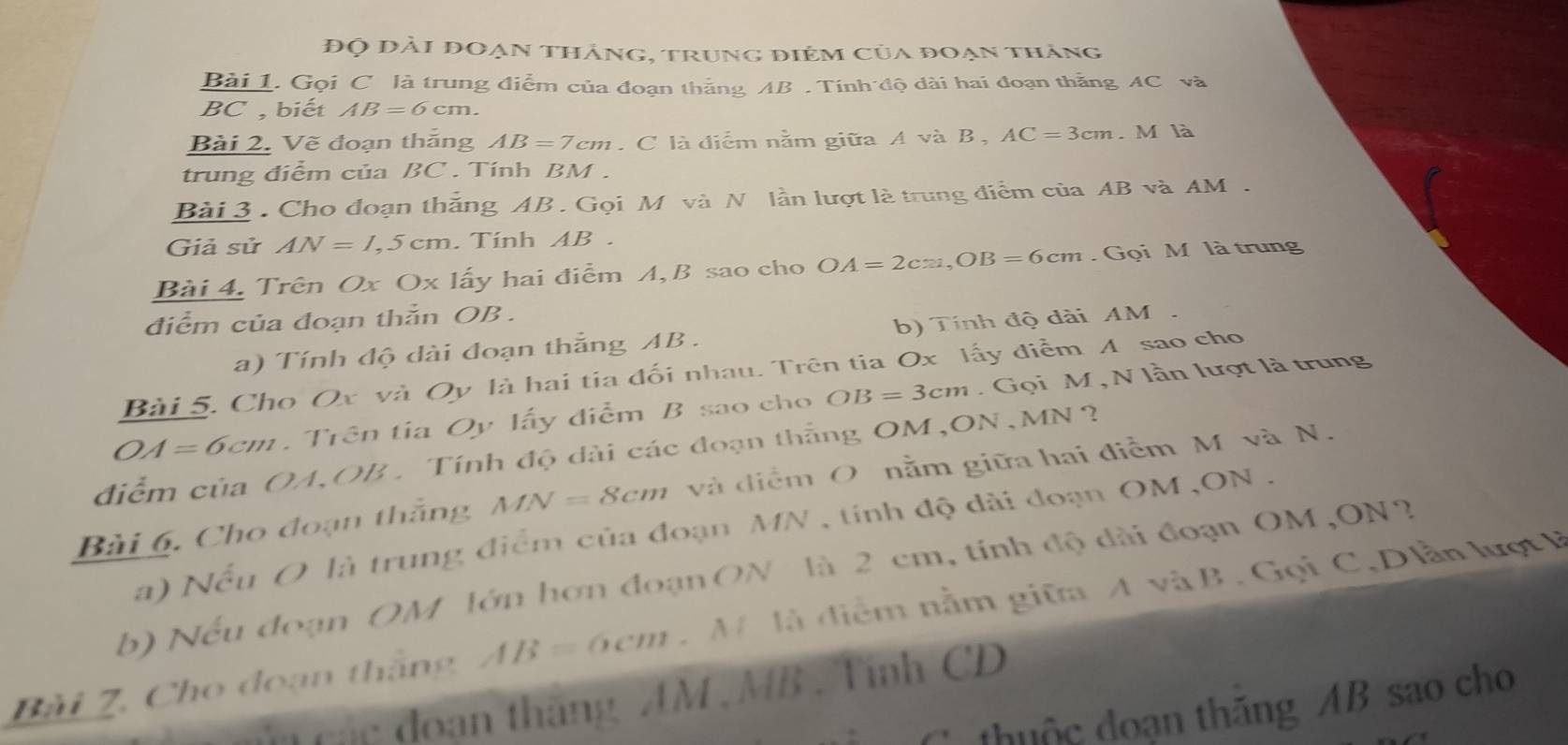 Độ đài đoạn thắng, trung điểm của đoạn thắng 
Bài 1. Gọi C là trung điểm của đoạn thắng AB. Tính độ dài hai đoạn thằng AC và
BC , biết AB=6cm. 
Bài 2. Vẽ đoạn thắng AB=7cm. C là điểm nằm giữa A và B , AC=3cm. M là 
trung điểm của BC. Tính BM. 
Bài 3 . Cho đoạn thắng AB. Gọi M và N lần lượt là trung điểm của AB và AM. 
Giả sử AN=1,5cm. Tính AB
Bài 4. Trên Ox Ox lấy hai điểm A, B sao cho OA=2cm, OB=6cm. Gọi M là trung 
điểm của đoạn thằn OB. 
a) Tính độ dài đoạn thắng AB. b) Tính độ dài AM. 
Bài 5. Cho Ox và Oy là hai tia đối nhau. Trên tia Ox lấy điểm A sao cho
OA=6cm Trên tia Qy lấy điểm B sao cho OB=3cm. Gọi M , N lần lượt là trung 
điểm của OA, OB. Tính độ dài các đoạn thắng OM,ON, MN ?
MN=8cm và điểm O nằm giữa hai điễm M và N. 
Bài 6. Cho đoạn thắng a) Nếu O là trung điểm của đoạn MN , tính độ dài đoạn OM , ON. 
b) Nếu đoạn OM lớn hơn đoạn ON là 2 cm, tính độ dài đoạn OM,ON? 
Bài Z, Cho đoạn thắng AB=6cm. M là điễm nằm giữa A và B. Gọi C, Dlần lượt B
d uán đoạn thăng AM , MB. Tinh CD
thuộc đoạn thăng AB sao cho