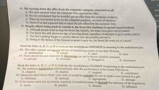 His turning down the offer from the computer company surprised us all.
Bá
A. We were amazed when the computer firm rejected his offer.
B. No one anticipated that he wouldn't get an offer from the computer company.
Sa
C. When he was turned down by the computer company, we were all shocked
nt
D. None of us had expected him to reject the job offered by the computer firm.
45. Despite efforts being made to contain it, the forest fire continues to spread uncontrollably.
A. Although people tried to stop the forest fire initially, the blaze soon grew out of control.
B. The forest fire still shows no sign of slowing down, regardless of attempts to get it under control.
C. The fire is getting bigger so quickly that no one can possibly prevent it.
D. Owing to the failure of the firemen to arrest it early on, the forest fire went out of control.
Mark the letter A, B, C, or D to indicate the word/phrase OPPOSITE in meaning to the underlined part.
46. We offer a speedy and secure service of transferring money in less than 24 hours. C. open D. slow
A. uninterested B. unsure
47. There should be new measures to discou rage car use in favour of public transport. C. disapprove D. disconnect
A. prevent B. stimulate
Mark the letter A, B, C, or D to indicate the word/phrase CLOSEST in meaning to the underlined part.
48. The audience applauded enthusiastically after the performance at the Grand Old Opera.
A. clapped B. chatted C. laughed
49. Since you don't know them very well, it would be suitable for you to send a card instead of a gift. D. contributed D. ultimate
A. obstinate B. intricate C. appropriate
50. If the teams were not so evenly matched, it would be easier to foretell the outcome of the Superbowl. D. influence
A. argue B. predict C. discuss