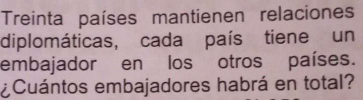Treinta países mantienen relaciones 
diplomáticas, cada país tiene un 
embajador en los otros países. 
¿Cuántos embajadores habrá en total?
