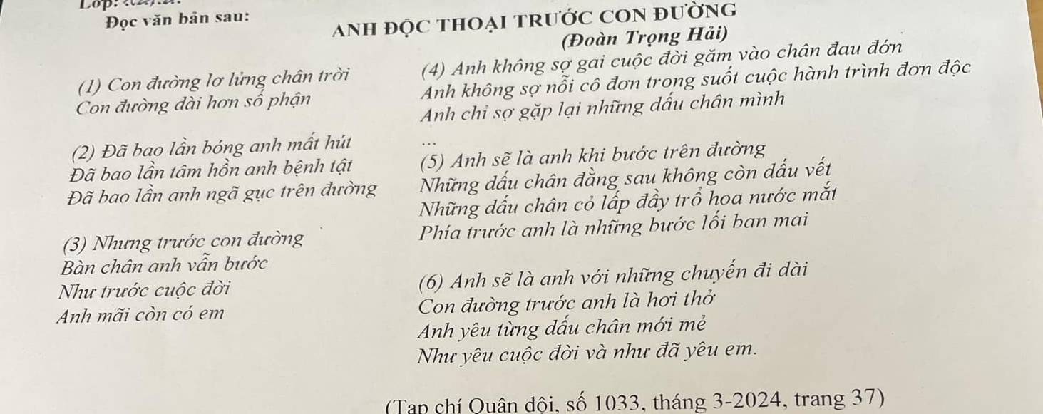 Lop: «2) 
Đọc văn bản sau: 
Anh đỌc tHOẠi TrưỚC CON đường 
(Đoàn Trọng Hải) 
(1) Con đường lơ lửng chân trời (4) Anh không sợ gai cuộc đời găm vào chân đau đớn 
Con đường dài hơn số phận Anh không sợ nỗi cô đơn trong suốt cuộc hành trình đơn độc 
Anh chi sợ gặp lại những dấu chân mình 
(2) Đã bao lần bóng anh mất hút 
Đã bao lần tâm hồn anh bệnh tật (5) Anh sẽ là anh khi bước trên đường 
Đã bao lần anh ngã gục trên đường Những dấu chân đằng sau không còn dấu vết 
Những dấu chân cỏ lấp đầy trồ hoa nước mắt 
(3) Nhưng trước con đường Phía trước anh là những bước lối ban mai 
Bàn chân anh vẫn bước 
Như trước cuộc đời (6) Anh sẽ là anh với những chuyến đi dài 
Anh mãi còn có em Con đường trước anh là hơi thở 
Anh yêu từng dấu chân mới mẻ 
Như yêu cuộc đời và như đã yêu em. 
(Tạp chí Quân đội, số 1033, tháng 3- 2024, trang 37)