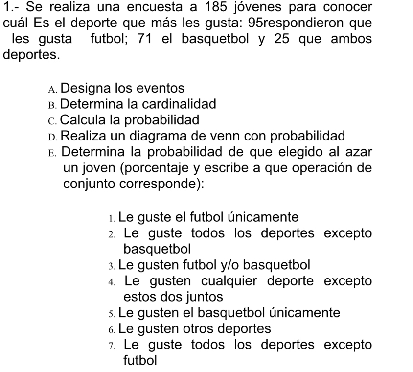 1.- Se realiza una encuesta a 185 jóvenes para conocer
cuál Es el deporte que más les gusta: 95respondieron que
les gusta futbol; 71 el basquetbol y 25 que ambos
deportes.
A.Designa los eventos
B. Determina la cardinalidad
c.Calcula la probabilidad
D. Realiza un diagrama de venn con probabilidad
E. Determina la probabilidad de que elegido al azar
un joven (porcentaje y escribe a que operación de
conjunto corresponde):
1. Le guste el futbol únicamente
2. Le guste todos los deportes excepto
basquetbol
3. Le gusten futbol y/o basquetbol
4. Le gusten cualquier deporte excepto
estos dos juntos
s. Le gusten el basquetbol únicamente
6. Le gusten otros deportes
7. Le guste todos los deportes excepto
futbol