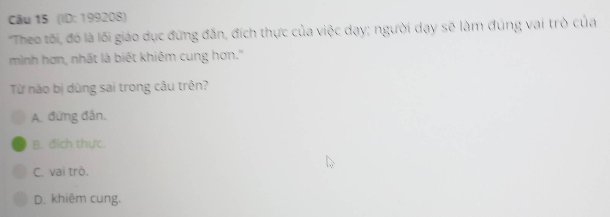 (ID: 199208)
'Theo tôi, đó là lối giáo dục đứng đắn, đích thực của việc dạy; người dạy sẽ làm đúng vai trò của
minh hơn, nhất là biết khiêm cung hơn.''
Từ nào bị dùng sai trong câu trên?
A. đứng đắn.
B. đích thực.
C. vai trò.
D. khiêm cung.