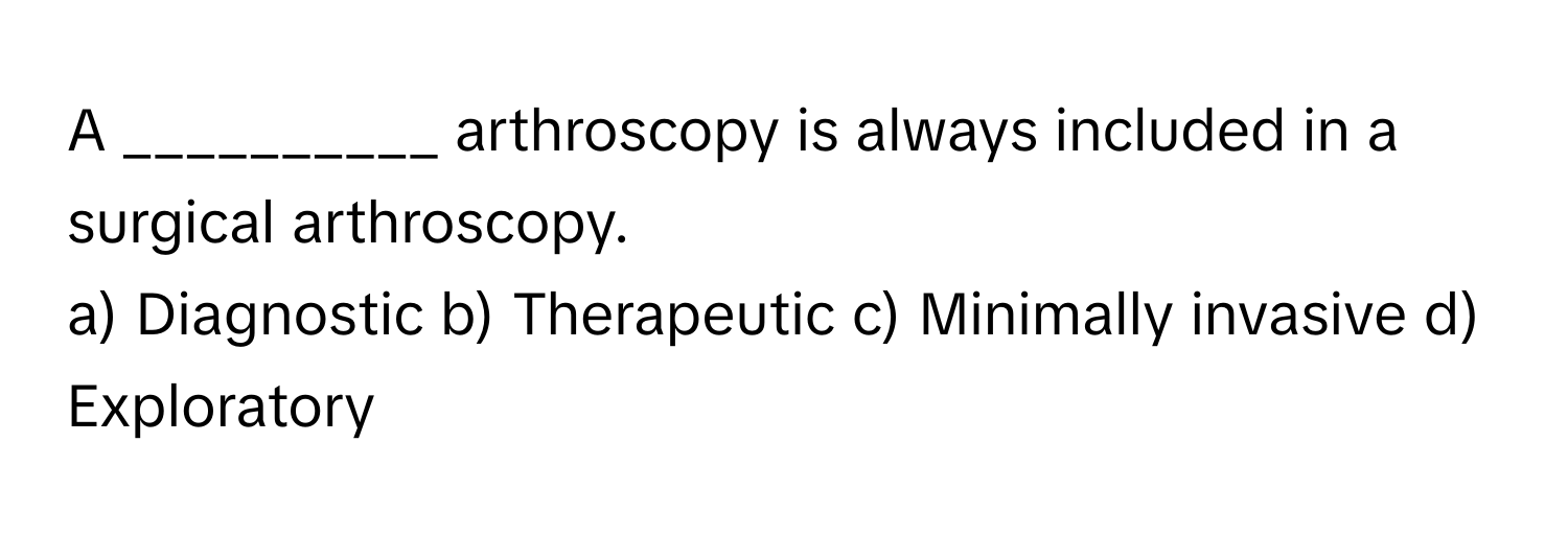 A __________ arthroscopy is always included in a surgical arthroscopy.

a) Diagnostic b) Therapeutic c) Minimally invasive d) Exploratory