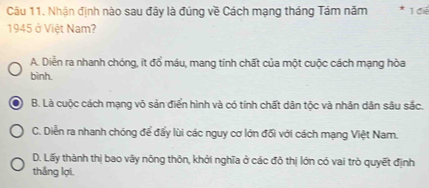 Nhận định nào sau đây là đúng về Cách mạng tháng Tám năm 1 điể
1945 ở Việt Nam?
A. Diễn ra nhanh chóng, ít đổ máu, mang tính chất của một cuộc cách mạng hòa
bình.
B. Là cuộc cách mạng vô sản điển hình và có tính chất dân tộc và nhân dân sâu sắc.
C. Diễn ra nhanh chóng để đẩy lùi các nguy cơ lớn đối với cách mạng Việt Nam.
D. Lấy thành thị bao vây nông thôn, khởi nghĩa ở các đô thị lớn có vai trò quyết định
thắng lợi.