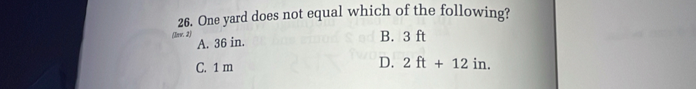 One yard does not equal which of the following?
(Inv. 2) B. 3 ft
A. 36 in.
D.
C. 1 m 2ft+12in.