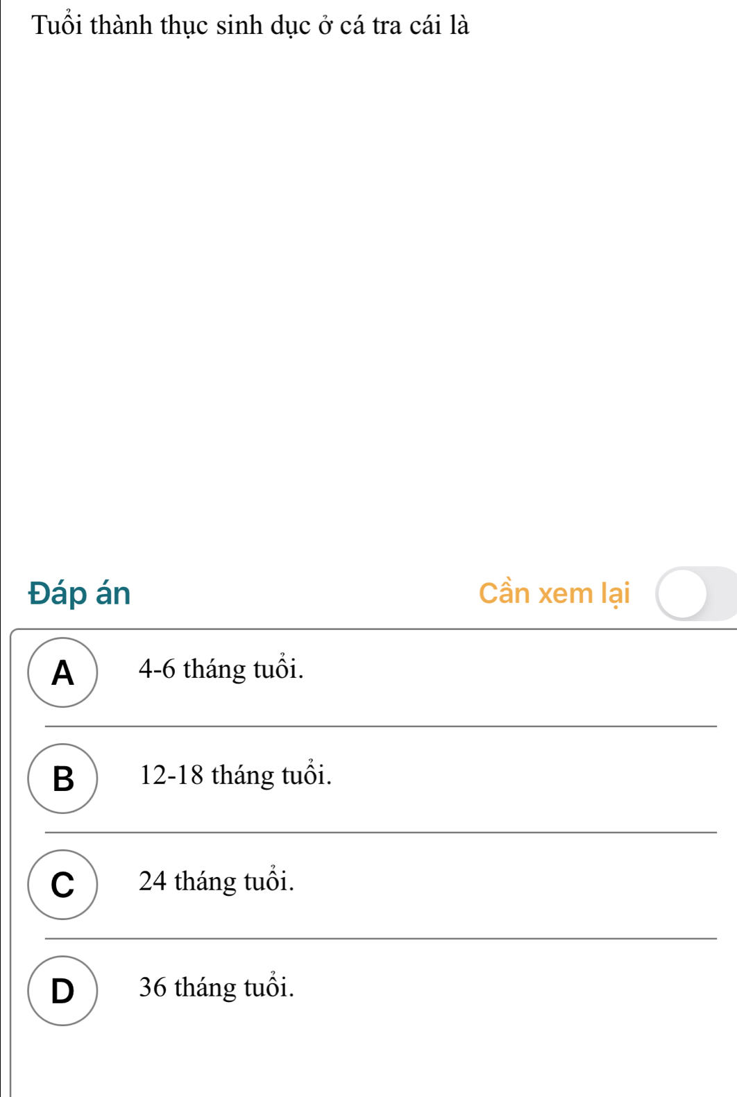 Tuổi thành thục sinh dục ở cá tra cái là
Đáp án Cần xem lại
A 4-6 tháng tuổi.
B ) 12-18 tháng tuổi.
C 24 tháng tuổi.
D ) 36 tháng tuổi.