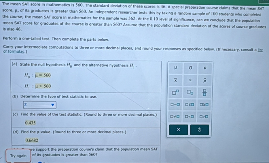 The mean SAT score in mathematics is 560. The standard deviation of these scores is 46. A special preparation course claims that the mean SAT
score, μ, of its graduates is greater than 560. An independent researcher tests this by taking a random sample of 100 students who completed
the course; the mean SAT score in mathematics for the sample was 562. At the 0.10 level of significance, can we conclude that the population
mean SAT score for graduates of the course is greater than 560? Assume that the population standard deviation of the scores of course graduates
is also 46.
Perform a one-tailed test. Then complete the parts below.
Carry your intermediate computations to three or more decimal places, and round your responses as specified below. (If necessary, consult a list
of formulas.)
σ p
s widehat p^((□) □ _□)  □ /□  
□ ≤ □ □ ≥ □
□ □ >□
×