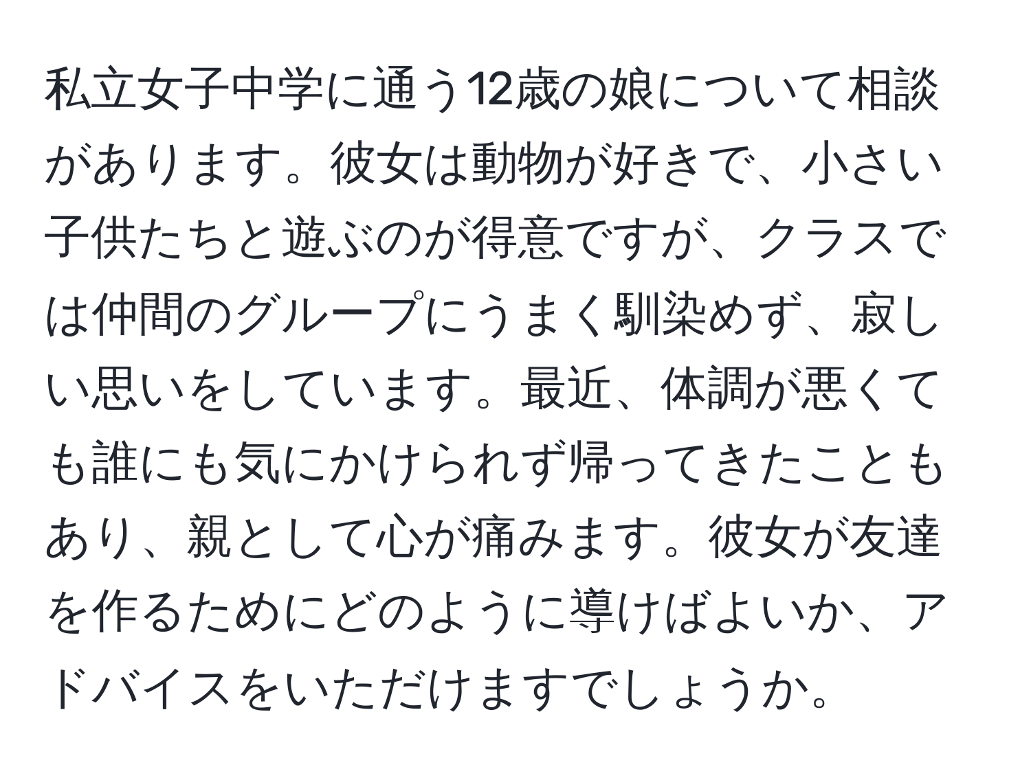 私立女子中学に通う12歳の娘について相談があります。彼女は動物が好きで、小さい子供たちと遊ぶのが得意ですが、クラスでは仲間のグループにうまく馴染めず、寂しい思いをしています。最近、体調が悪くても誰にも気にかけられず帰ってきたこともあり、親として心が痛みます。彼女が友達を作るためにどのように導けばよいか、アドバイスをいただけますでしょうか。