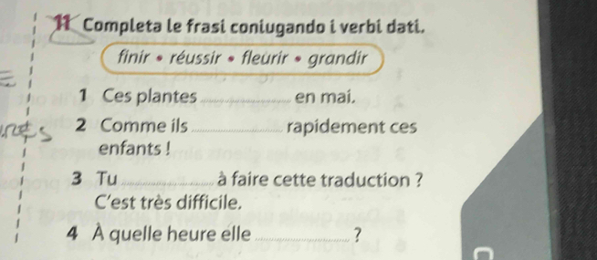 Completa le frasi coniugando i verbi dati. 
finir * réussir » fleurir » grandir 
1 Ces plantes_ en mai. 
2 Comme ils _rapidement ces 
enfants ! 
3 Tu _à faire cette traduction ? 
C'est très difficile. 
4 À quelle heure elle _?